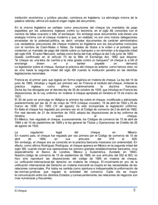 institución económica y jurídica peculiar, comienza en Inglaterra. La etimología misma de la 
palabra referida, afirma sin duda el origen inglés del documento. 
En la misma Inglaterra se señalan como precursores del cheque los mandatos de pago 
expedidos por los soberanos ingleses contra su tesorería, en el siglo XII, conocidos con el 
nombre de billae scacario o bills of exchequer. Sin embargo esos documentos solo tienen una 
analogía mínima con el cheque moderno y que, en realidad, no son sino menos delegaciones 
emanadas de la potestad política, es decir, simples documentos de carácter administrativo 
Los verdaderos precursores del cheque moderno en Inglaterra son los documentos conocidos 
con el nombre de Cash-Notes o Notes. Se trataba de títulos a la orden o al portador, que 
contenían un mandato de pago del cliente sobre su banquero y se remontan a la segunda mitad 
del siglo XVII. El autor MacLeod, señala como fecha del más antiguo la del 3 de junio de 1683. 
Queda confirmado en el artículo 73 de la Bills of Exchange Act, 1882 que dispone: 
"el cheque es una letra de cambio a la vista girada contra un banquero" (A cheque is a bill of 
enchange drawn on a banker payable on demand) 
La legislación sobre el cheque. Aunque la práctica del cheque es anterior, como hemos visto, no 
es sino hasta la segunda mitad del siglo XIX cuando la institución penetra en las distintas 
legislaciones nacionales. 
Francia es el primer país que legisla en forma orgánica en materia de cheque. La ley del 14 de 
junio de 1865, introdujo y reguló por primera vez en Francia el instituto del cheque, imitando la 
práctica inglesa, como afirma unánimemente la doctrina francesa. 
Dicha ley fue derogada por el decreto-ley de 30 de octubre de 1935, que introdujo en Francia las 
disposiciones de la Ley uniforme en materia d cheque aprobada en Ginebra el 19 de marzo de 
1931. 
El 20 de junio se promulga en Bélgica la primera ley sobre el cheque, modificada y adicionada 
posteriormente por las de 31 de mayo de 1919 (cheque cruzado), 19 de abril de 1924 y 25 de 
marzo de 1939. En 1953 (10 de agosto) ha sido incorporada la legislación uniforme. 
En Italia el cheque fue regulado por primera vez en el Código de comercio de 2 de abril de 1882. 
Por real decreto de 21 de diciembre de 1933, adopta las disposiciones de la ley uniforme de 
Ginebra sobre el cheque. 
En México, han regulado el cheque, sucesivamente, los Códigos de comercio de 15 de abril de 
1884 y de 15 de septiembre de 1889 y la ley general de Títulos y Operaciones de Crédito de 26 
de agosto de 1932. 
La regulación legal del cheque en México. 
En nuestro país, el cheque fue regulado por vez primera por el Código de comercio de 15 de 
abril de 1884, en sus artículos del 918 al 929. 
Sin embargo, el cheque era ya conocido en la práctica bancaria mexicana con anterioridad. En 
efecto, como afirma Rodríguez Rodríguez, el cheque aparece en México en la segunda mitad del 
siglo XIX, cuando inician sus operaciones los primero grandes establecimientos bancarios, muy 
especialmente el Banco de Londres, México y Sudamérica. (fundado en 1864). 
Nuestro código de comercio de 15 de septiembre de 1889, en sus artículos del 552 al 563, no 
hizo sino reproducir las disposiciones del código de 1884 en materia de cheque. 
La unificación internacional del derecho en materia de cheque. El movimiento en pro de la 
unificación internacional del Derecho en materia mercantil se inspira en las necesidades de las 
relaciones comerciales. Por todos es sentida como oportuna e indispensable la uniformación de 
las normas jurídicas que regulan la actividad del comercio. Cada día es mayor 
la comunicación entre los distintos Estados y consecuentemente, las relaciones de negocios son 
mas numerosas y frecuentes. 
El cheque 
5 
 