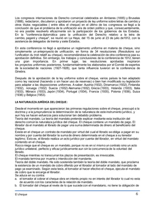 Los congresos internaciones de Derecho comercial celebrados en Amberes (1885) y Bruselas 
(1888), redactaron, discutieron y aprobaron un proyecto de ley uniforme sobre letras de cambio y 
otros títulos negociables ( entre ellos el cheque) en el último de los congresos se llegó a la 
conclusión de que el problema de la unificación era de orden político y que, consecuentemente, 
no era posible resolverlo eficazmente sin la participación de los gobiernos de los Estados. 
En la "conferencia diplomática para la unificación del Derecho relativo a la letra de 
cambio, pagaré y cheque", se reunió en La Haya, del 15 de junio al 23 de julio de1912, con la 
asistencia de delegados de treinta y siete Estados. 
En esta conferencia no llegó a aprobarse un reglamento uniforme en materia de cheque, sino 
simplemente un anteproyecto de unificación, en forma de 34 resoluciones (Resolutions sur 
l’unification du troit relatif au cheque), recomendándose la celebración de otra conferencia paa su 
aprobación definitiva. Sin embargo, los trabajos y conclusiones de la conferencia de 1912, tienen 
una gran importancia. En primer lugar, las resoluciones aprobadas inspiraron 
los proyectos uniformes posteriores, fundamentalmente los elaborados por el Comité de expertos 
de la sociedad de naciones (1927-1928), que tanta influencia tuvieron en la conferencia de 
Ginebra. 
Después de la aprobación de la ley uniforme sobre el cheque, varios países la han adaptado 
como ley nacional (haciendo o sin hacer uso de reservas) o bien han modificado su legislación 
para adaptar a las disposiciones uniformes. A saber: Austria (1932), Dinamarca (1932), Finlandia 
(1932), noruega (1932) Suecia (1932) Alemania (1932), Grecia (1933), Holanda (1933), Italia 
(1933), Mónaco (1933), Japón (1934), Portugal (1934), Francia (1935), Polonia (1936), Suiza 
(1936) y Bélgica (1953). 
El cheque 
6 
LA NATURALEZA JURÍDICA DEL CHEQUE: 
Desde el momento en que aparecieron las primeras regulaciones sobre el cheque, preocupó a la 
doctrina y a la jurisprudencia la determinación de la naturaleza de este instrumento jurídico, y 
aun hoy se hacen esfuerzos para solucionar tan debatido problema. 
Teoría del mandato. La teoría del mandato pretende explicar mediante esta institución del 
derecho común la naturaleza jurídica del cheque. El cheque contiene un mandato de pago. El 
librador da el mandato al librado de pagar una suma determinada de dinero al beneficiario del 
cheque. 
Existe en el cheque un contrato de mandato por virtud del cual el librado se obliga a pagar en su 
nombre y por cuenta del librador la suma de dinero determinada en el cheque a su tenedor 
legítimo. Esto es, el librado realiza un acto jurídico por cuenta del librador, en virtud del mandato 
contenido en el cheque. 
Rocco niega que el cheque es un mandato, porque no es en sí mismo un contrato sino un acto 
jurídico unilateral, perfecto y eficaz jurídicamente aun sin la concurrencia de la voluntad del 
librado. 
El cheque mientras no transcurran los plazos de presentación, es irrevocable. 
El mandato termina por muerte o interdicción del mandante. 
Teoría del doble mandato. Ha sido sostenida también la teoría del doble mandato, que proclama 
la existencia de un mandato de cobro diferido por el librador al tomador al lado del mandato de 
pago ya examinado. Según esta tesis, el tomador al hacer efectivo el cheque, ejecuta el mandato 
de cobro que le encarga el librador. 
Se aduce en su contra: 
a. el tomador al cobrar el cheque obra en interés propio no en interés del librador lo cual no esta 
de acuerdo con los caracteres de la relación de mandato. 
b. El tomador del cheque al revés de lo que sucede con el mandatario, no tiene la obligación de 
 