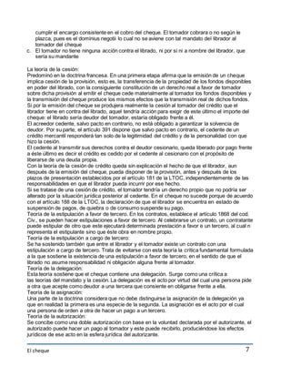 El cheque 
7 
cumplir el encargo consistente en el cobro del cheque. El tomador cobrara o no según le 
plazca, pues es el dominius negotii lo cual no se aviene con tal mandato del librador al 
tomador del cheque 
c. El tomador no tiene ninguna acción contra el librado, ni por si ni a nombre del librador, que 
sería su mandante 
La teoría de la cesión: 
Predominó en la doctrina francesa. En una primera etapa afirma que la emisión de un cheque 
implica cesión de la provisión, esto es, la transferencia de la propiedad de los fondos disponibles 
en poder del librado, con la consiguiente constitución de un derecho real a favor de tomador 
sobre dicha provisión al emitir el cheque cede materialmente al tomador los fondos disponibles y 
la transmisión del cheque produce los mismos efectos que la transmisión real de dichos fondos. 
Si por la emisión del cheque se produjera realmente la cesión al tomador del crédito que el 
librador tiene en contra del librado, aquel tendría acción para exigir de este último el importe del 
cheque: el librado sería deudor del tomador, estaría obligado frente a él. 
El acreedor cedente, salvo pacto en contrario, no está obligado a garantizar la solvencia de 
deudor. Por su parte, el artículo 391 dispone que salvo pacto en contrario, el cedente de un 
crédito mercantil responderá tan solo de la legitimidad del crédito y de la personalidad con que 
hizo la cesión. 
El cedente al transmitir sus derechos contra el deudor cesionario, queda liberado por pago frente 
a éste último es decir el crédito es cedido por el cedente al cesionario con el propósito de 
liberarse de una deuda propia. 
Con la teoría de la cesión de crédito queda sin explicación el hecho de que el librador, aun 
después de la emisión del cheque, pueda disponer de la provisión, antes y después de los 
plazos de presentación establecidos por el artículo 181 de la LTOC, independientemente de las 
responsabilidades en que el librador pueda incurrir por ese hecho. 
Si se tratase de una cesión de crédito, el tomador tendría un derecho propio que no podría ser 
alterado por la situación jurídica posterior al cedente. En el cheque no sucede porque de acuerdo 
con el artículo 188 de la LTOC, la declaración de que el librador se encuentra en estado de 
suspensión de pagos, de quiebra o de consumo suspende su pago. 
Teoría de la estipulación a favor de tercero. En los contratos, establece el artículo 1868 del cod. 
Civ., se pueden hacer estipulaciones a favor de tercero. Al celebrarse un contrato, un contratante 
puede estipular de otro que este ejecutará determinada prestación a favor e un tercero, al cual n 
representa el estipulante sino que éste obra en nombre propio. 
Teoría de la estipulación a cargo de tercero: 
Se ha sostenido también que entre el librador y el tomador existe un contrato con una 
estipulación a cargo de tercero. Trata de evitarse con esta teoría la crítica fundamental formulada 
a la que sostiene la existencia de una estipulación a favor de tercero, en el sentido de que el 
librado no asume responsabilidad ni obligación alguna frente al tomador. 
Teoría de la delegación: 
Esta teoría sostiene que el cheque contiene una delegación. Surge como una crítica a 
las teorías del mandato y la cesión. La delegación es el acto por virtud del cual una persona pide 
a otra que acepte como deudor a una tercera que consiente en obligarse frente a ella. 
Teoría de la asignación: 
Una parte de la doctrina considera que no debe distinguirse la asignación de la delegación ya 
que en realidad la primera es una especie de la segunda. La asignación es el acto por el cual 
una persona de orden a otra de hacer un pago a un tercero. 
Teoría de la autorización: 
Se concibe como una doble autorización con base en la voluntad declarada por el autorizante, el 
autorizado puede hacer un pago al tomador y este puede recibirlo, produciéndose los efectos 
jurídicos de ese acto en la esfera jurídica del autorizante. 
 