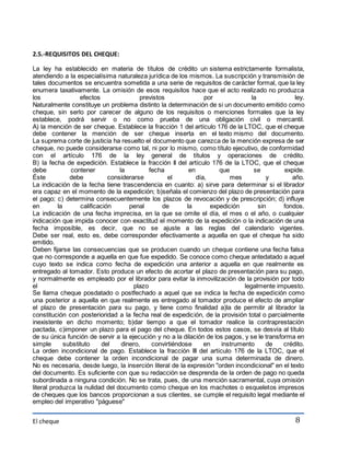 El cheque 
8 
2.5.-REQUISITOS DEL CHEQUE: 
La ley ha establecido en materia de títulos de crédito un sistema estrictamente formalista, 
atendiendo a la especialísima naturaleza jurídica de los mismos. La suscripción y transmisión de 
tales documentos se encuentra sometida a una serie de requisitos de carácter formal, que la ley 
enumera taxativamente. La omisión de esos requisitos hace que el acto realizado no produzca 
los efectos previstos por la ley. 
Naturalmente constituye un problema distinto la determinación de si un documento emitido como 
cheque, sin serlo por carecer de alguno de los requisitos o menciones formales que la ley 
establece, podrá servir o no como prueba de una obligación civil o mercantil. 
A) la mención de ser cheque. Establece la fracción 1 del artículo 176 de la LTOC, que el cheque 
debe contener la mención de ser cheque inserta en el texto mismo del documento. 
La suprema corte de justicia ha resuelto el documento que carezca de la mención expresa de ser 
cheque, no puede considerarse como tal, ni por lo mismo, como título ejecutivo, de conformidad 
con el artículo 176 de la ley general de títulos y operaciones de crédito. 
B) la fecha de expedición. Establece la fracción II del artículo 176 de la LTOC, que el cheque 
debe contener la fecha en que se expide. 
Éste debe considerarse el día, mes y año. 
La indicación de la fecha tiene trascendencia en cuanto: a) sirve para determinar si el librador 
era capaz en el momento de la expedición; b)señala el comienzo del plazo de presentación para 
el pago; c) determina consecuentemente los plazos de revocación y de prescripción; d) influye 
en la calificación penal de la expedición sin fondos. 
La indicación de una fecha imprecisa, en la que se omite el día, el mes o el año, o cualquier 
indicación que impida conocer con exactitud el momento de la expedición o la indicación de una 
fecha imposible, es decir, que no se ajuste a las reglas del calendario vigentes. 
Debe ser real, esto es, debe corresponder efectivamente a aquella en que el cheque ha sido 
emitido. 
Deben fijarse las consecuencias que se producen cuando un cheque contiene una fecha falsa 
que no corresponde a aquella en que fue expedido. Se conoce como cheque antedatado a aquel 
cuyo texto se indica como fecha de expedición una anterior a aquella en que realmente es 
entregado al tomador. Esto produce un efecto de acortar el plazo de presentación para su pago, 
y normalmente es empleado por el librador para evitar la inmovilización de la provisión por todo 
el plazo legalmente impuesto. 
Se llama cheque posdatado o postfechado a aquel que se indica la fecha de expedición como 
una posterior a aquella en que realmente es entregado al tomador produce el efecto de ampliar 
el plazo de presentación para su pago, y tiene como finalidad a)la de permitir al librador la 
constitución con posterioridad a la fecha real de expedición, de la provisión total o parcialmente 
inexistente en dicho momento; b)dar tiempo a que el tomador realice la contraprestación 
pactada, c)imponer un plazo para el pago del cheque. En todos estos casos, se desvía al título 
de su única función de servir a la ejecución y no a la dilación de los pagos, y se le transforma en 
simple substituto del dinero, convirtiéndose en instrumento de crédito. 
La orden incondicional de pago. Establece la fracción III del artículo 176 de la LTOC, que el 
cheque debe contener la orden incondicional de pagar una suma determinada de dinero. 
No es necesaria, desde luego, la inserción literal de la expresión "orden incondicional" en el texto 
del documento. Es suficiente con que su redacción se desprenda de la orden de pago no queda 
subordinada a ninguna condición. No se trata, pues, de una mención sacramental, cuya omisión 
literal produzca la nulidad del documento como cheque en los machotes o esqueletos impresos 
de cheques que los bancos proporcionan a sus clientes, se cumple el requisito legal mediante el 
empleo del imperativo "páguese" 
 