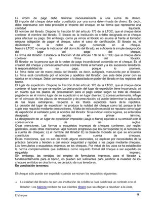 La orden de pago debe referirse necesariamente a una suma de dinero. 
El importe del cheque debe estar constituido por una suma determinada de dinero. Es decir, 
debe expresarse con toda precisión el importe del cheque, en tal forma que represente una 
cantidad liquidada. 
El nombre del librado. Dispone la fracción IV del artículo 176 de la LTOC, que el cheque debe 
contener el nombre del librado. El librado es la institución de crédito designada en el cheque 
para efectuar su pago. Sin embargo, como ya vimos el librado no asume el frente al tomador 
ninguna obligación de pagar el cheque, salvo el caso de certificación. El librado es, el 
destinatario de la orden de pago contenida en el cheque. 
Nuestra LTOC no exige la indicación del domicilio del librado, es suficiente la simple designación 
del lugar del pago del cheque. 
La firma del librador. Establece la fracción VI del artículo 176 de la LTOC que el cheque debe 
contener la firma del librador. 
El librador es la persona que da la orden de pago incondicional contenida en el cheque. Es el 
creador del cheque y consecuentemente contrae frente al tomador y a los sucesivos tenedores 
la responsabilidad de su pago, porque lo promete. 
La firma debe ser de mano propia del librador, es decir, autógrafa, manuscrita por el librador. 
La firma está constituida por el nombre y apellidos del librador, que este debe poner con su 
rúbrica en el cheque. Debe corresponder a la depositada en poder del librado en los registros del 
banco. 
El lugar de expedición. Dispone la fracción II del artículo 176 de la LTOC, que el cheque debe 
contener el lugar en que se expide. La designación del lugar de expedición tiene importancia: a) 
en cuanto que los plazos de presentación para el pago varían según se trate de cheques 
pagaderos en el mismo lugar de su expedición o en lugar diverso; b) consecuentemente, influye 
en el cómputo de los plazos de revocación y de prescripción; c) puede determinar la aplicación 
de las leyes extranjeras, respecto a los títulos expedidos fuera de la república. 
La omisión del lugar de expedición no produce la nulidad del cheque como tal, porque la ley 
suple ese requisito mediante presunciones. A falta de indicación especial se reputara como lugar 
de expedición el señalado junto al nombre del librador. Si se indican varios lugares, se entenderá 
designado el escrito en primer término. 
La designación de un lugar de expedición imposible (Jauja o Marte) equivale a su omisión con al 
consecuencia de las reglas. 
Otras menciones. Las formas o esqueletos impresos de cheques contienen, por reglas 
generales, estas otras menciones: a)el número progresivo que les corresponde; b) el número de 
a cuenta de cheques; c) el nombre del librador D) la clase de moneda en que se encuentra 
constituido el depósito en cuenta de cheques. 
Estas menciones, que no son en modo alguno esenciales, se explican por necesidades de la 
práctica bancaria y tienden a dar mayor seguridad y rapidez a los pagos mediante cheques. 
Los formularios o esqueletos impresos en los cheques. Por virtud de los usos se ha establecido 
la norma complementaria que establece como requisito formal del cheque e ser expedido en 
esqueleto impreso. 
Sin embargo, las ventajas del empleo de formularios impresos, para el librador y, 
fundamentalmente para el banco, no pueden ser suficientes para justificar la invalidez de los 
cheques emitidos en otra forma, en perjuicio de sus tenedores. 
En conclusión tenemos: 
El cheque 
9 
El cheque sólo puede ser expedido cuando se reúnan los requisitos siguientes: 
 La calidad del librado de ser una institución de crédito la cual celebrará un contrato con el 
librador: Los bancos reciben de sus clientes dinero que se obligan a devolver a la vista, 
 