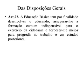 Das Disposições Gerais 
• Art.22. A Educação Básica tem por finalidade 
desenvolver o educando, assegurar-lhe a 
formação comum indispensável para o 
exercício da cidadania e fornecer-lhe meios 
para progredir no trabalho e em estudos 
posteriores. 
 