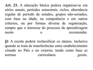 Art. 23. A educação básica podera organizar-se em 
séries anuais, períodos semestrais, ciclos, alternância 
regular de período de estudos, grupos não-seriados, 
com base na idade, na competência e em outros 
críterios, ou por formas diversa de organização, 
sempre que o interesse do processo de aprendizagem 
assim o recomendar. 
§1 A escola poderá reclassificar os alunos, inclusive 
quando se trata de transferências entre estabelecimento 
cituado no País e no exterior, tendo como base as 
normas curriculares gerais. 
 