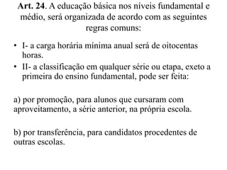 Art. 24. A educação básica nos níveis fundamental e 
médio, será organizada de acordo com as seguintes 
regras comuns: 
• I- a carga horária mínima anual será de oitocentas 
horas. 
• II- a classificação em qualquer série ou etapa, exeto a 
primeira do ensino fundamental, pode ser feita: 
a) por promoção, para alunos que cursaram com 
aproveitamento, a série anterior, na própria escola. 
b) por transferência, para candidatos procedentes de 
outras escolas. 
 