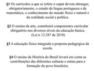 §1 Os curriculos a que se refere o caput devem abranger, 
obrigatoriamente, o estudo da língua portuguesa e da 
matemática, o conhecimento do mundo físico e natural e 
da realidade social e política. 
§2 O ensino da arte, constituirá componentes curricular 
obrigatório nos diversos níveis da educação básica. 
(Lei n 12.287 de 2010) 
§3 A educação física integrada a proposta pedagógica da 
escola. 
§4 O ensino da História do Brasil levará em conta as 
contribuições das diferentes culturas e etnias para a 
formação do povo brasileiro. 
 