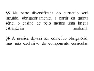 §5 Na parte diversificada do currículo será 
incuído, obrigatóriamente, a partir da quinta 
série, o ensino de pelo menos uma língua 
estrangeira moderna. 
§6 A música deverá ser conteúdo obrigatório, 
mas não exclusivo do componente curricular. 
 