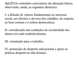 Art.27.Os conteúdos curriculares da educação básica 
observarão, ainda, as seguintes diretrizes: 
I- a difusão de valores fundamentais ao interesse 
social, aos direitos e deveres dos cidadãos, de respeito 
ao bem comum e à ordem democrática; 
II- consideração das condições de escolaridade dos 
alunos em cada estabelecimento; 
III- orientação para o trabalho; 
IV- promoção do desporto educacional e apoio as 
práticas desportivas não-formais. 
 