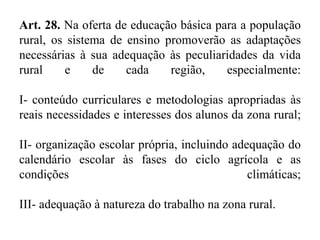 Art. 28. Na oferta de educação básica para a população 
rural, os sistema de ensino promoverão as adaptações 
necessárias à sua adequação às peculiaridades da vida 
rural e de cada região, especialmente: 
I- conteúdo curriculares e metodologias apropriadas às 
reais necessidades e interesses dos alunos da zona rural; 
II- organização escolar própria, incluindo adequação do 
calendário escolar às fases do ciclo agrícola e as 
condições climáticas; 
III- adequação à natureza do trabalho na zona rural. 
