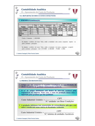 Page 10
-19-© António Samagaio / Pedro Ferreira Santos© António Samagaio / Pedro Ferreira Santos
Contabilidade AnalíticaContabilidade Analítica
II – Apuramento do Custo de Produção
5.1. REPARTIÇÃO DOS CUSTOS CONJUNTOS
EXEMPLO (continuação)
2.500)-78.000-(1.400.0001.319.500€deéprincipaisprodutospelos
repartiraconjuntoscustosdemontanteoentãoNulo,LucrodocritériooadoptarSe
.principaisprodutospelos
se-reparteconjuntoscustosdosetotalidadaentãoNulo,CustodocritériooadoptarSe
1.400.000€:ConjuntosCustos
CustosConjuntos
CustoNulo LucroNulo
Total Unitário Total Unitário
TábuaCarpintaria m3 250 15 3.000 705.000 458.005 153 431.669 144
TábuaCofragem m3 150 5 10.000 1.450.000 941.995 94 887.831 89
Lenha Ton 40 1 2.000 78.000
Serradura m3 5 - 500 2.500
Total 2.235.500 1.400.000 1.319.500
Valor
VendaProduto
Quantidade
Produzida
Custo
Específico
Preço
VendaUnidade
-20-© António Samagaio / Pedro Ferreira Santos© António Samagaio / Pedro Ferreira Santos
Contabilidade AnalíticaContabilidade Analítica
II – Apuramento do Custo de Produção
6. PRODUÇÃO DEFEITUOSA
O n.º de artigos defeituosos está dentro do intervalo aceitável pelos
responsáveis da empresa. Neste caso, o custo de produção desses bens é
suportado pelos produtos que têm qualidade.
Artigos que não cumprem os requisitos tecnológicos, as especificidades do
cliente ou padrões de qualidade minimamente aceitáveis.
A produção defeituosa tem característica de extraordinária, pelo que o seu
custo é considerado numa rubrica de Resultados Acidentais.
CondiçõesBoasemunidadesN.º
CIPT
UnitárioIndustrialCusto =
AceitáveisunidadesdemínimoN.º
CIPT
UnitárioIndustrialCusto =
 