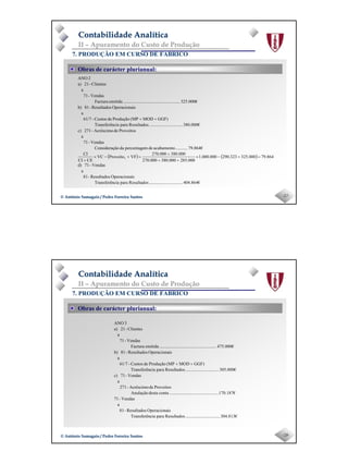 Page 14
-27-© António Samagaio / Pedro Ferreira Santos© António Samagaio / Pedro Ferreira Santos
Contabilidade AnalíticaContabilidade Analítica
II – Apuramento do Custo de Produção
7. PRODUÇÃO EM CURSO DE FABRICO
Obras de carácter plurianual:
( ) ( )
404.864€..............................ResultadosparaciaTransferên
isOperacionaResultados-81
a
Vendas-71d)
864.79000.325323.290000.000.1
000.285000.380000.270
000.380000.270
VFProveitoVC
CECI
CI
79.864€...........acabamentodempercentagedaãoConsideraç
Vendas-71
a
ProveitosdeAcréscimo-271c)
380.000€..............................ResultadosparaciaTransferên
GGF)MOD(MPProduçãodeCustos-61/7
a
isOperacionaResultados-81b)
325.000€...................................................emitidaFactura
Vendas-71
a
Clientes-21a)
2ANO
1 =+−×
++
+
=+−×
+
++
-28-© António Samagaio / Pedro Ferreira Santos© António Samagaio / Pedro Ferreira Santos
Contabilidade AnalíticaContabilidade Analítica
II – Apuramento do Custo de Produção
7. PRODUÇÃO EM CURSO DE FABRICO
Obras de carácter plurianual:
304.813€...............................ResultadosparaciaTransferên
isOperacionaResultados-81
a
Vendas-71
170.187€............................................contadestaAnulação
ProveitosdeAcréscimo-271
a
Vendas-71c)
305.000€..............................ResultadosparaciaTransferên
GGF)MOD(MPProduçãodeCustos-61/7
a
isOperacionaResultados-81b)
475.000€...................................................emitidaFactura
Vendas-71
a
Clientes-21a)
3ANO
++
 