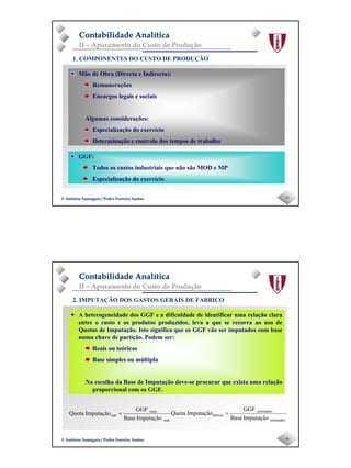 Page 2
-3-© António Samagaio / Pedro Ferreira Santos© António Samagaio / Pedro Ferreira Santos
Contabilidade AnalíticaContabilidade Analítica
II – Apuramento do Custo de Produção
1. COMPONENTES DO CUSTO DE PRODUÇÃO
Mão de Obra (Directa e Indirecta):
Remunerações
Encargos legais e sociais
Algumas considerações:
Especialização do exercício
Determinação e controlo dos tempos de trabalho
GGF:
Todos os custos industriais que não são MOD e MP
Especialização do exercício
-4-© António Samagaio / Pedro Ferreira Santos© António Samagaio / Pedro Ferreira Santos
Contabilidade AnalíticaContabilidade Analítica
II – Apuramento do Custo de Produção
2. IMPUTAÇÃO DOS GASTOS GERAIS DE FABRICO
A heterogeneidade dos GGF e a dificuldade de identificar uma relação clara
entre o custo e os produtos produzidos, leva a que se recorra ao uso de
Quotas de Imputação. Isto significa que os GGF vão ser imputados com base
numa chave de partição. Podem ser:
Reais ou teóricas
Base simples ou múltipla
Na escolha da Base de Imputação deve-se procurar que exista uma relação
proporcional com os GGF.
real
reais
real
ImputaçãoBase
GGF
ImputaçãoQuota =
estimados
estimados
teórica
ImputaçãoBase
GGF
ImputaçãoQuota =
 