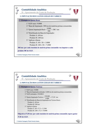 Page 3
-5-© António Samagaio / Pedro Ferreira Santos© António Samagaio / Pedro Ferreira Santos
Contabilidade AnalíticaContabilidade Analítica
II – Apuramento do Custo de Produção
30€/ton: por cada tonelada de matéria-prima consumida vou imputar a cada
produto 30€ de GGF.
Exemplo de Quotas Reais
2. IMPUTAÇÃO DOS GASTOS GERAIS DE FABRICO
7.200€30240:BProduto
1.800€3060:AProduto
QuotaaAplicar5.º
ton240:BProduto
ton60:AProduto
:ImputaçãodeBasedaãoDistribuiç4.º
ton/€30
300
9.000
RealImputaçãoQuota3.º
consumidasprimasmatériasdeton300:ImputaçãodeBase2.º
9.000€:reaisGGF1.º
=×
=×
==
-6-© António Samagaio / Pedro Ferreira Santos© António Samagaio / Pedro Ferreira Santos
Contabilidade AnalíticaContabilidade Analítica
II – Apuramento do Custo de Produção
Objectivo:37,5€/ton: por cada tonelada de matéria-prima consumida espero gastar
37,5€ de GGF.
Exemplo de Quotas Teóricas
2. IMPUTAÇÃO DOS GASTOS GERAIS DE FABRICO
00€0.937,5240:BProduto
0€25.237,560:AProduto
QuotaaAplicar5.º
ton240:BProduto
ton60:AProduto
:ReaisTermosemImputaçãodeBasedaãoDistribuiç4.º
ton/€5,37
4.000
150.000
TeóricaImputaçãoQuota3.º
€150.000:estimadosGGF2.º
consumidasprimasmatériasdeton4.000:estimadaImputaçãodeBase2.º
9.000€:reaisGGF1.º
=×
=×
==
 