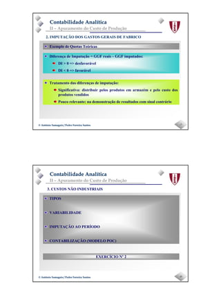 Page 4
-7-© António Samagaio / Pedro Ferreira Santos© António Samagaio / Pedro Ferreira Santos
Contabilidade AnalíticaContabilidade Analítica
II – Apuramento do Custo de Produção
Exemplo de Quotas Teóricas
2. IMPUTAÇÃO DOS GASTOS GERAIS DE FABRICO
Diferença de Imputação = GGF reais – GGF imputados:
DI > 0 => desfavorável
DI < 0 => favorável
Tratamento das diferenças de imputação:
Significativa: distribuir pelos produtos em armazém e pelo custo dos
produtos vendidos
Pouco relevante: na demonstração de resultados com sinal contrário
-8-© António Samagaio / Pedro Ferreira Santos© António Samagaio / Pedro Ferreira Santos
Contabilidade AnalíticaContabilidade Analítica
II – Apuramento do Custo de Produção
TIPOS
VARIABILIDADE
IMPUTAÇÃO AO PERÍODO
CONTABILIZAÇÃO (MODELO POC)
3. CUSTOS NÃO INDUSTRIAIS
EXERCÍCIO Nº 2
 