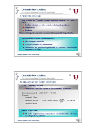 Page 8
-15-© António Samagaio / Pedro Ferreira Santos© António Samagaio / Pedro Ferreira Santos
Contabilidade AnalíticaContabilidade Analítica
II – Apuramento do Custo de Produção
5. PRODUÇÃO CONJUNTA
A proporção dos produtos conjuntos pode ser:
Fixa (exemplo: pastelaria)
Variável (exemplo: serração de rolos)
A variabilidade das quantidades produzidas faz com que o custo unitário
de produção se altere.
Num processo de Produção Conjunta podemos encontrar (ver ponto 12
POC):
Produto principal ou vários produtos principais (coprodutos)
Subprodutos
Resíduos
O que os distingue é o seu valor comercial e não as quantidades produzidas.
-16-© António Samagaio / Pedro Ferreira Santos© António Samagaio / Pedro Ferreira Santos
Contabilidade AnalíticaContabilidade Analítica
II – Apuramento do Custo de Produção
5.1. REPARTIÇÃO DOS CUSTOS CONJUNTOS
MÉDIA PONDERADA
Os custos conjuntos são repartidos tendo em consideração a relevância
de cada produto produzido.
CUSTO UNITÁRIO MÉDIO
Os custos são repartidos em função das quantidades produzidas.
ton50:ZProduto
ton1.370,37€/
270
370.000
MédioUnitárioCustoton150:YProduto
ton70:XProduto
:Produção
370.000€GGF)MOD(MPConjuntosCustos
==
=++
 