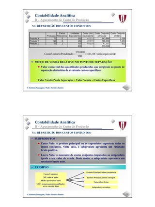 Page 9
-17-© António Samagaio / Pedro Ferreira Santos© António Samagaio / Pedro Ferreira Santos
Contabilidade AnalíticaContabilidade Analítica
II – Apuramento do Custo de Produção
5.1. REPARTIÇÃO DOS CUSTOS CONJUNTOS
eequivalentunid./€11,411
900
370.000
PonderadoUnitárioCusto ==
Produção
Factor
Relevância
Unidades
Equivalentes
Custo Unit.
Equivalente
Custo Conjunto
a Imputar
Custo Conjunto
Unitário
Produto X 70 5 350 411,11 143.889 2.056
Produto Y 150 3 450 411,11 185.000 1.233
Produto Z 50 2 100 411,11 41.111 822
900 370.000
PREÇO DE VENDA RELATIVO NO PONTO DE SEPARAÇÃO
Valor comercial das quantidades produzidas que surgiram no ponto de
separação deduzidas de eventuais custos específicos.
Valor Venda Ponto Separação = Valor Venda – Custos Específicos
-18-© António Samagaio / Pedro Ferreira Santos© António Samagaio / Pedro Ferreira Santos
Contabilidade AnalíticaContabilidade Analítica
II – Apuramento do Custo de Produção
5.1. REPARTIÇÃO DOS CUSTOS CONJUNTOS
SUBPRODUTOS
Custo Nulo: o produto principal ou os coprodutos suportam todos os
custos conjuntos. Neste caso, o subproduto apresenta um resultado
bruto positivo.
Lucro Nulo: o montante de custos conjuntos imputados ao subproduto
iguala o seu valor de venda. Deste modo, o subproduto apresenta um
resultado bruto nulo.
EXEMPLO
Custos Conjuntos:
MP: rolos de pinho
MOD: operários da serra
GGF: armazenamento; empilhador;
serra; energia; água
Produto Principal: tábuas carpintaria
Produto Principal: tábuas cofragem
Subproduto: lenha
Subproduto: serradura
 