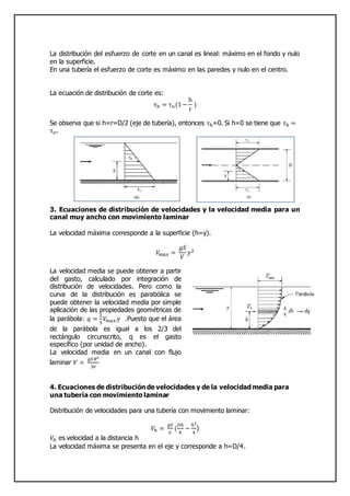 La distribución del esfuerzo de corte en un canal es lineal: máximo en el fondo y nulo
en la superficie.
En una tubería el esfuerzo de corte es máximo en las paredes y nulo en el centro.
La ecuación de distribución de corte es:
τh = τo(1−
h
r
)
Se observa que si h=r=D/2 (eje de tubería), entonces τh=0. Si h=0 se tiene que τh =
τo.
3. Ecuaciones de distribución de velocidades y la velocidad media para un
canal muy ancho con movimiento laminar
La velocidad máxima corresponde a la superficie (h=y).
𝑉𝑚𝑎𝑥 =
𝑔𝑆
𝑉
𝑦2
La velocidad media se puede obtener a partir
del gasto, calculado por integración de
distribución de velocidades. Pero como la
curva de la distribución es parabólica se
puede obtener la velocidad media por simple
aplicación de las propiedades geométricas de
la parábola: 𝑞 =
2
3
𝑉𝑚𝑎𝑥 𝑦 .Puesto que el área
de la parábola es igual a los 2/3 del
rectángulo circunscrito, q es el gasto
específico (por unidad de ancho).
La velocidad media en un canal con flujo
laminar 𝑉 =
𝑔𝑆𝑅2
3𝑣
4. Ecuaciones de distribución de velocidades y de la velocidad media para
una tubería con movimiento laminar
Distribución de velocidades para una tubería con movimiento laminar:
𝑉ℎ =
𝑔𝑆
𝑣
(
𝐷ℎ
4
−
ℎ2
4
)
𝑉ℎ es velocidad a la distancia h
La velocidad máxima se presenta en el eje y corresponde a h=D/4.
 