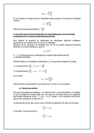 𝑉𝑚 𝑎𝑥 =
𝑔𝑆
𝑣
𝐷2
16
En una tubería con flujo laminar la velocidad media es igual a la mitad de la velocidad
máxima.
𝑉 =
𝑔𝑆
𝑣
𝐷2
32
Diferencia de cotas piezométricas:
32µ𝑉𝐿
𝛾𝐷
5. Ecuación general de distribución de velocidades para el movimiento
turbulento en un contorno hidráulicamente liso
Para obtener la ecuación de distribución de velocidades debemos establecer
previamente una relación entre el corte y la velocidad.
Partiendo de la expresión de Reynolds que nos da la tensión tangencial adicional
presente en el flujo turbulento y que es:
τh = ρu′V′
u’ y V’: fluctuaciones de la velocidad de un punto (flujo bidimensional)
ρ: densidad del fluido.
Prandtl introduce una longitud característica L, a la que llama longitud de mezcla:
u’ es proporcional a
𝑑𝑉ℎ
𝑑ℎ
𝑢′ = 𝐿
𝑑𝑉ℎ
𝑑ℎ
V’ es proporcional a
𝑑𝑉ℎ
𝑑ℎ
𝑉′ = 𝐿
𝑑𝑉ℎ
𝑑ℎ
Por lo tanto:
τh = ρ𝐿2(
𝑑𝑉ℎ
𝑑ℎ
)2
Examinaremos a continuación lo que ocurre en un canal y en una tubería:
a) Canal muy ancho:
Para este caso debemos establecer una relación entre L y la profundidad. La condición
es que la longitud de mezcla debe ser cero tanto en el fondo como en la superficie,
esto puede expresarse como: L = κh(1 − h/y)2, donde κ es la constante de Karman,
para la que aceptamos el valor de 0.4.
La intersección de las dos curvas marca el límite de aplicación de cada una de ellas:
𝑉.ℎ
𝑣
= 11.6
A ese valor h se le denomina δ,
𝑉. 𝛿
𝑣
= 11.6
 