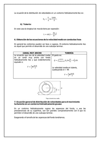 La ecuación de la distribución de velocidades en un contorno hidráulicamente liso es:
𝑉ℎ =
𝑉.
𝜅
𝑙𝑛
104ℎ
𝛿
b) Tubería:
En este caso la longitud de mezcla tiene por expresión:
L = κh(1 −
2h
D
)
1
2
6. Obtención de las ecuaciones de la velocidad media en conductos lisos
En general los contornos pueden ser lisos o rugosos. El contorno hidráulicamente liso
es aquel que permite el desarrollo de una subcapa laminar.
CANAL MUY ANCHO TUBERÍA
La ecuación que nos da la velocidad media
en un canal muy ancho con fondo
hidráulicamente liso y que evidentemente
equivale a:
𝑉 =
𝑉.
𝜅
ln
38.3𝑅
𝛿
El gasto es:
𝑄 = ∫ 𝑉ℎ2𝜋(
𝐷
2
− ℎ) 𝑑ℎ
𝑐𝑒𝑛𝑡𝑟𝑜
𝑐𝑜𝑛𝑡𝑜𝑟𝑛𝑜
La velocidad media en tuberia,
sustituyendo D = 4R
𝑉 =
𝑉.
𝜅
ln
46.4𝑅
𝛿
7. Ecuación general de distribución de velocidades para el movimiento
turbulento en un contorno hidráulicamente grueso
En un contorno hidráulicamente rugoso las asperezas del fondo, o sea las
protuberancias de su superficie, son tan grandes comparativamente con δ que no
permiten el desarrollo de una subcapa laminar.
Exagerando el tamaño de las asperezas del fondo tendríamos.
 