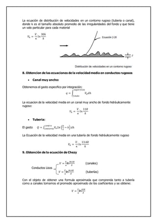 La ecuación de distribución de velocidades en un contorno rugoso (tuberia o canal),
donde k es el tamaño absoluto promedio de las irregularidades del fondo y que tiene
un valo particular para cada material
𝑉ℎ =
𝑉.
𝜅
𝑙𝑛
30ℎ
𝑘
8. Obtencion de las ecuaciones de la velocidad media en conductos rugosos
 Canal muy ancho:
Obtenemos el gasto especifico por integración:
𝑞 = ∫ 𝑉𝑑 𝑑ℎ
𝑠𝑢𝑝𝑒𝑟𝑓𝑖𝑐𝑖𝑒
𝑓𝑜𝑛𝑑𝑜
La ecuacion de la velocidad media en un canal muy ancho de fondo hidráulicamente
rugoso:
𝑉ℎ =
𝑉.
𝜅
𝑙𝑛
11𝑅
𝑘
 Tuberia:
El gasto 𝑄 = ∫ 𝑉ℎ2𝜋 (
𝐷
2
− ℎ) 𝑑ℎ
𝑐𝑒𝑛𝑡𝑟𝑜
𝑐𝑜𝑛𝑡𝑜𝑟𝑛𝑜
La Ecuación de la velocidad media en una tubería de fondo hidráulicamente rugoso
𝑉ℎ =
𝑉.
𝜅
𝑙𝑛
13.4𝑅
𝑘
9. Obtención de la ecuación de Chezy
𝑉 =
𝑉.
𝜅
ln
38.3𝑅
𝛿
(canales)
Conductos Lisos
𝑉 =
𝑉.
𝜅
ln
46.4𝑅
𝛿
(tuberías)
Con el objeto de obtener una formula aproximada que comprenda tanto a tubería
como a canales tomamos el promedio aproximado de los coeficientes y se obtiene:
𝑉 =
𝑉.
𝜅
ln
42𝑅
𝛿
 