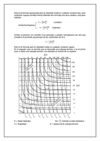 Esta es la formula aproximada para la velocidad media en cualquier conducto liso; para
conductos rugosos también hemos obtenido dos formulas una para canales y otra para
tuberías:
V =
V.
κ
ln
11R
k
(canales)
Conductos Rugosos
V =
V.
κ
ln
13.4R
k
(tuberías)
Ambas ecuaciones son también muy parecidas y pueden reemplazarse por otra que
considere el promedio aproximado de los coeficientes de R/k.
𝑉 =
𝑉.
𝜅
ln
12𝑅
𝑘
Este es la fórmula para la velocidad media en cualquier conducto rugoso.
En el segundo caso no permite que se desarrolle una subcapa laminar; y en el primer
caso si existe una subcapa laminar y la velocidad es función de su espesor.
R = Radio hidráulico Re=
𝑉 𝑅
𝑣
(referido al radio hidráulico)
K = Rugosidad 𝛅 = espesor de la subcapa laminar
 