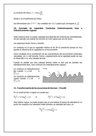 La ecuación de Chezy, 𝐶 = 18𝑙𝑜𝑔
6𝑅
𝑘
2
+
𝛿
7
Donde C es el coeficiente de Chezy.
Sus dimensiones son 𝐿1/2 𝑇−1. Sus unidades son 𝑚
1
2/𝑠 puesto que correspone a √ 𝑔.
10. Concepto de rugosidad. Conductos hidráulicamente lisos e
hidráulicamente rugosos
Cada contorno tiene su propia rugosidad que depende del material que está elaborado,
así por ejemplo una tubería de concreto es más rugosa que una de acero.
Las asperezas tienen forma y tamaño.
Un conducto en el que la rugosidad relativa es de 30 se caracteriza porque es muy
grande la influencia de la rugosidad en el escurrimiento.
Como resultado de la combinación de las características del escurrimiento (velocidad,
viscosidad, etc.) y del tamaño, forma y espaciamiento de la rugosidad puede ser que
se desarrolle o no, una subcapa laminar.
Cuando es posible que esta subcapa laminar exista se dice que las paredes son
hidráulicamente lisas; caso contrario son hidráulicamente rugosas.
Un conducto es hidráulicamente
liso cuando: 𝐾 ≤ 0.4𝜹 =
V.k
v
≤ 5
Un conducto es hidráulicamente
rugoso cuando: 𝐾 ≥ 6𝜹 =
V.k
v
≥ 70
11. Transformación de las ecuaciones de Karman – Prandtl
En un canal sea liso o rugoso se cumple que:
Vh−V
V.
= 5.75log
h
y
+ 2.5 O
Vh−V
V.
= 5.75log
h
R
+ 2.5
Para tubería rugosa, se puede aceptar que en una tubería el exceso de velocidad en un
punto con respecto a la velocidad media referida a la velocidad del corte, es:
Vh − V
V.
= 5.75log
h
R
+ 2
 