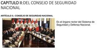 CAPITULO II:DEL CONSEJO DE SEGURIDAD
NACIONAL
Es el órgano rector del Sistema de
Seguridad y Defensa Nacional.
ARTÍCULO 5.- CONSEJO DE SEGURIDAD NACIONAL
 