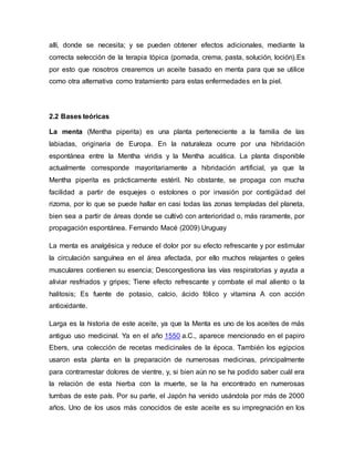 allí, donde se necesita; y se pueden obtener efectos adicionales, mediante la
correcta selección de la terapia tópica (pomada, crema, pasta, solución, loción).Es
por esto que nosotros crearemos un aceite basado en menta para que se utilice
como otra alternativa como tratamiento para estas enfermedades en la piel.
2.2 Bases teóricas
La menta (Mentha piperita) es una planta perteneciente a la familia de las
labiadas, originaria de Europa. En la naturaleza ocurre por una hibridación
espontánea entre la Mentha viridis y la Mentha acuática. La planta disponible
actualmente corresponde mayoritariamente a hibridación artificial, ya que la
Mentha piperita es prácticamente estéril. No obstante, se propaga con mucha
facilidad a partir de esquejes o estolones o por invasión por contigüidad del
rizoma, por lo que se puede hallar en casi todas las zonas templadas del planeta,
bien sea a partir de áreas donde se cultivó con anterioridad o, más raramente, por
propagación espontánea. Fernando Macé (2009) Uruguay
La menta es analgésica y reduce el dolor por su efecto refrescante y por estimular
la circulación sanguínea en el área afectada, por ello muchos relajantes o geles
musculares contienen su esencia; Descongestiona las vías respiratorias y ayuda a
aliviar resfriados y gripes; Tiene efecto refrescante y combate el mal aliento o la
halitosis; Es fuente de potasio, calcio, ácido fólico y vitamina A con acción
antioxidante.
Larga es la historia de este aceite, ya que la Menta es uno de los aceites de más
antiguo uso medicinal. Ya en el año 1550 a.C., aparece mencionado en el papiro
Ebers, una colección de recetas medicinales de la época. También los egipcios
usaron esta planta en la preparación de numerosas medicinas, principalmente
para contrarrestar dolores de vientre, y, si bien aún no se ha podido saber cuál era
la relación de esta hierba con la muerte, se la ha encontrado en numerosas
tumbas de este país. Por su parte, el Japón ha venido usándola por más de 2000
años. Uno de los usos más conocidos de este aceite es su impregnación en los
 