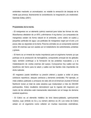 ambientes mediante un aromatizador; es notable la sensación de despeje de la
mente que provoca, favoreciendo la concentración, la imaginación y la creatividad.
Gabriela Gottau (2001)
Propiedades de la menta.
- El manganeso es un elemento químico esencial para todas las formas de vida.
Absorbemos alrededor de un 45% y eliminamos 4 mg diarios. Los compuestos de
manganeso existen de forma natural en el ambiente, como sólido en suelos y
pequeñas partículas de agua. Las partículas de manganeso viajan por el aire y en
pocos días se depositan en la tierra. Para los animales es un componente esencial
sobre 36 enzimas que son usadas por el metabolismo de carbohidratos, proteínas
y grasas.
- El hierro es un mineral de mucha importancia para el organismo humano ya que
participa en la producción de hemoglobina, componente principal de los glóbulos
rojos; también contribuye a la formación de las proteínas musculares y a la
metabolización de ciertas enzimas del cuerpo. Conozcamos hoy cuáles son los
beneficios del hierro para la salud y cuáles son las fuentes más importantes de
dicho nutriente.
-El magnesio puede beneficiar su presión arterial y ayudar a evitar el paros
cardiacos repenticos, ataques cardiacos y derrames cerebrales. Por ejemplo, un
meta análisis publicado a principios de este año en el American Journal of Clinical
Nutrition2 revisó un total de siete estudios que involucraban a más de 240,000
participantes. Estos resultados demostraron que la ingesta del magnesio por
medio de los alimentos está inversamente relacionada con el riesgo de derrame
cerebral isquémico.
- El Calcio es un elemento metálico de tono blanco-plateado, químicamente
reactivo, cuyo símbolo es Ca y su número atómico es 20. Los iones de Calcio
actúan en el organismo como cofactor en muchas reacciones enzimáticas,
 