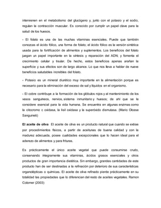 intervienen en el metabolismo del glucógeno y, junto con el potasio y el sodio,
regulan la contracción muscular. Es conocido por cumplir un papel clave para la
salud de los huesos.
- El folato es una de las muchas vitaminas esenciales. Puede que también
conozcas el ácido fólico, una forma de folato; el ácido fólico es la versión sintética
usada para la fortificación de alimentos y suplementos. Los beneficios del folato
juegan un papel importante en la síntesis y reparación del ADN; y fomenta el
crecimiento celular y tisular. De hecho, estos beneficios apenas arañan la
superficie y sus efectos son de largo alcance. Lo que nos lleva a hablar de nueve
beneficios saludables increíbles del folato.
- Potasio es un mineral diurético muy importante en la alimentación porque es
necesario para la eliminación del exceso de sal y líquidos en el organismo.
- El cobre contribuye a la formación de los glóbulos rojos y al mantenimiento de los
vasos sanguíneos, nervios, sistema inmunitario y huesos; de ahí que se le
considere esencial para la vida humana. Se encuentra en algunas enzimas como
la citocromo c oxidasa, la lisil oxidasa y la superóxido dismutasa. (Mario Olcese
Sanguineti)
El aceite de oliva El aceite de oliva es un producto natural que cuando se extrae
por procedimientos físicos, a partir de aceitunas de buena calidad y con la
madurez adecuada, posee cualidades excepcionales que lo hacen ideal para el
aderezo de alimentos y para frituras.
Es prácticamente el único aceite vegetal que puede consumirse crudo,
conservando íntegramente sus vitaminas, ácidos grasos esenciales y otros
productos de gran importancia dietética. Sin embargo, grandes cantidades de este
producto han de ser destinadas a la refinación por deterioro de sus características
organolépticas o químicas. El aceite de oliva refinado pierde prácticamente en su
totalidad las propiedades que lo diferencian del resto de aceites vegetales. Ramon
Colomer (2003)
 
