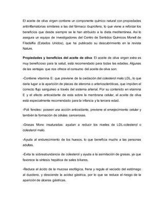 El aceite de oliva virgen contiene un componente químico natural con propiedades
antiinflamatorias similares a las del fármaco ibuprofeno, lo que viene a reforzar los
beneficios que desde siempre se le han atribuido a la dieta mediterránea. Así lo
asegura un equipo de investigadores del Centro de Sentidos Químicos Monell de
Filadelfia (Estados Unidos), que ha publicado su descubrimiento en la revista
Nature.
Propiedades y beneficios del aceite de oliva: El aceite de oliva virgen extra es
muy beneficioso para la salud, está recomendado para todas las edades. Algunas
de las ventajas que nos ofrece el consumo del aceite de oliva son:
-Contiene vitamina E: que previene de la oxidación del colesterol malo LDL, lo que
daría lugar a la aparición de placas de ateroma o arterioscleróticas, que impiden el
correcto flujo sanguíneo a través del sistema arterial. Por su contenido en vitamina
E y el efecto antioxidante de esta sobre la membrana celular, el aceite de oliva
está especialmente recomendado para la infancia y la tercera edad.
-Poli fenoles: poseen una acción antioxidante, previene el envejecimiento celular y
también la formación de células cancerosas.
-Grasas Mono insaturadas: ayudan a reducir los niveles de LDL-colesterol o
colesterol malo.
-Ayuda al endurecimiento de los huesos, lo que beneficia mucho a las personas
adultas.
-Evita la sobreabundancia de colesterol y ayuda a la asimilación de grasas, ya que
favorece la síntesis hepática de sales biliares.
-Reduce el ácido de la mucosa esofágica, frena y regula el vaciado del estómago
al duodeno, y desciende la acidez gástrica, por lo que se reduce el riesgo de la
aparición de úlceras gástricas.
 