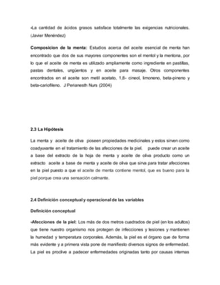 -La cantidad de ácidos grasos satisface totalmente las exigencias nutricionales.
(Javier Menéndez)
Composicion de la menta: Estudios acerca del aceite esencial de menta han
encontrado que dos de sus mayores componentes son el mentol y la mentona, por
lo que el aceite de menta es utilizado ampliamente como ingrediente en pastillas,
pastas dentales, ungüentos y en aceite para masaje. Otros componentes
encontrados en el aceite son metil acetato, 1,8- cineol, limoneno, beta-pineno y
beta-cariofileno. J Perianesth Nurs (2004)
2.3 La Hipótesis
La menta y aceite de oliva poseen propiedades medicinales y estos sirven como
coadyuvante en el tratamiento de las afecciones de la piel. puede crear un aceite
a base del extracto de la hoja de menta y aceite de oliva producto como un
extracto aceite a base de menta y aceite de oliva que sirva para tratar afecciones
en la piel puesto a que el aceite de menta contiene mentol, que es bueno para la
piel porque crea una sensación calmante.
2.4 Definición conceptual y operacional de las variables
Definición conceptual
-Afecciones de la piel: Los más de dos metros cuadrados de piel (en los adultos)
que tiene nuestro organismo nos protegen de infecciones y lesiones y mantienen
la humedad y temperatura corporales. Además, la piel es el órgano que de forma
más evidente y a primera vista pone de manifiesto diversos signos de enfermedad.
La piel es proclive a padecer enfermedades originadas tanto por causas internas
 