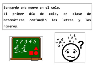 Bernardo era nuevo en el cole.
El primer día de cole, en clase de
Matemáticas confundió las letras y los
números.
 