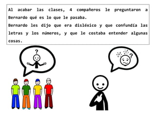 Al acabar las clases, 4 compañeros le preguntaron a
Bernardo qué es lo que le pasaba.
Bernardo les dijo que era disléxico y que confundía las
letras y los números, y que le costaba entender algunas
cosas.
 