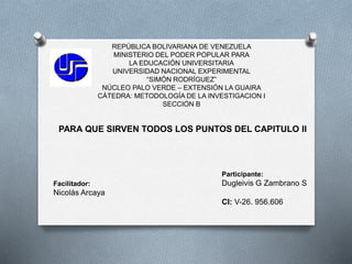 REPÚBLICA BOLIVARIANA DE VENEZUELA
MINISTERIO DEL PODER POPULAR PARA
LA EDUCACIÓN UNIVERSITARIA
UNIVERSIDAD NACIONAL EXPERIMENTAL
“SIMÓN RODRÍGUEZ”
NÚCLEO PALO VERDE – EXTENSIÓN LA GUAIRA
CÁTEDRA: METODOLOGÍA DE LA INVESTIGACION I
SECCIÓN B
PARA QUE SIRVEN TODOS LOS PUNTOS DEL CAPITULO II
Participante:
Dugleivis G Zambrano S
CI: V-26. 956.606
Facilitador:
Nicolás Arcaya
 