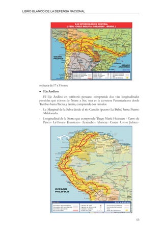reduzcade17a 5horas.
El Eje Andino en territorio peruano comprende dos vías longitudinales
paralelas que corren de Norte a Sur, una es la carretera Panamericana desde
Tumbeshasta Tacna, yla otra,comprendedosramales:
- La Marginal de la Selva desde el río Canchis (puerto La Balsa) hasta Puerto
Maldonado.
- Longitudinal de la Sierra que comprende Tingo María-Huánuco - Cerro de
Pasco - La Oroya - Huancayo - Ayacucho - Abancay - Cusco - Urcos Juliaca -
EjeAndino
i
IIRSA -PERU
EJE INTEROCEÁNICO CENTRAL
( PERU -CHILE -BOLIVIA -PARAGUAY -BRASIL )
53
LIBRO BLANCO DE LA DEFENSA NACIONAL
 