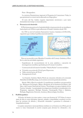 Puno-Desaguadero.
La carretera Panamericana ingresará al Programa de Concesiones Viales, lo
quegarantizará suconservación adecuadaenellargo plazo.
El resto del Eje Andino requiere importantes inversiones y por tanto
demandará mástiemposumaterialización.
El Perú tiene presencia en la Antártida debido a la proyección de sus meridianos
hacia elpolo sur.El Perúespaís adherenteal TratadoAntárticodesde1981.
En 1983 se creó la Comisión Nacional de Asuntos Antárticos (CONAAN),
organismo queconducela políticanacional antártica.
e. Presenciaenla Antártida
Para ser reconocido como Miembro Consultivo del Consejo Antártico, el Perú
llevóa cabo lasactividadessiguientes:
- Expediciones de reconocimiento de la zona antártica y ejecución de
investigacionescientíficasaprobadas por elConsejo Consultivo.
- Construccióndela EstaciónCientífica“MachuPicchu”con tresmódulos:
La Estación Antártica Machu Picchu e encuentra ubicada en la ensenada
Mackellardela slaReyJorge,enelextremonortedela península antártica.
Desde 1988, el Perú ha realizado 15 expediciones científicas con personal de
los Ministerios de Energía y Minas y Pesquería, de los Institutos Geofísico y del
Mar, y del Consejo Nacional de Ciencia y Tecnología; con apoyo logístico de las
Fuerzas Armadas. Las principales investigaciones científicas corresponden a los
Programas siguientes: Biología Humana, Oceanografía Física y Química,
Biología, MagnetismoTerrestre,Acústicay,MeteorologíayGeofísica.
El hecho de limitar con cinco países y tener una frontera de 7,073 Kms, la mayor
parte de ella en zonas inhóspitas, agrestes, aisladas y despobladas; constituye un reto
para las acciones de defensa y desarrollo orientadas a garantizar la soberanía e
integridadterritorial.
Los países amazónicos tienen problemas similares en su frontera con el Perú, por tal
razón se viene fomentando la acción conjunta para afrontar los obstáculos y las
Vivienda,con unáreade210m2,para 28personas.
Taller,casadefuerza,de92m2.
Emergenciade56m2.
s
I
3. Perfil Geopolítico
i
i
i
LIBRO BLANCO DE LA DEFENSA NACIONAL
54
Ferran (Brasil)
Machu Pichu (Perú)
62 055S,58 255W
O O
Artigas (Uruguay)
Presidente Frei (Chile)
King George Island
Be ......... Be .........
Copacabana (USA - ....
Ju.......
King Sejong (Corea)
Chinese Wad (China)
 