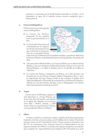 asimismo se caracteriza por la biodiversidad sustentada en el clima y en la
abundancia de agua. En el subsuelo existen recursos energéticos (gas e
hidrocarburos).
El Perú cuenta con cuatro grandes
cuencashidrográficas:
Existen más de 12,000 lagos y lagunas, el
más importante es el Lago Titicaca, uno
de los más altos del mundo, está ubicado
en la región del Altiplano en la frontera
entre Perú y Bolivia, ubicado a 3,800
msnm. Tiene una extensión de 8,710 Km2.
correspondiendoal Perú,5,318Km2.
El clima en el Perú es sumamente variado, oscilando desde altas temperaturas
tropicales en la Selva, hasta muy bajas en la Cordillera de los Andes. El territorio
peruano cuenta con 84 “microclimas” de los 114 que existen en el mundo y más
del 75% de ecosistemas. Esta situación favorece la biodiversidad en las tres
regiones naturales. En el Perú se acumulan más especies de plantas y de animales
que en ningún otro lugar del planeta, por ejemplo el 20% del total de aves, entre
c. Cuencashidrográficas
d. Lagos
e. Clima
i
i
i
i
La Cuenca del Pacífico,
comprende 52 ríos paralelos
entre sí, que desembocan en el
mar;
La Cuenca del Amazonas, está
conformada por las regiones
por donde transcurren los ríos
que conforman el Amazonas.
Este río es navegable durante
todo el año por embarcaciones de mediano tonelaje, y permite la salida hacia
el Océano Atlántico, materializando la proyección geopolítica bioceánica del
Perú.
La Cuenca del río Madre de Dios, en el surestedel Perú, que es afluente del río
Madeira y que, por transporte multimodal, permite el acceso a las rutas del
Paraná-Paraguay y su salida al Atlántico por la vía del Río de la Plata en
Argentina.
La Cuenca del Titicaca, compartida con Bolivia, en el lado peruano esta
formado por los ríos Pucará, Azángaro, Ramis, Chaquimayo, Ilave, y otros.
La importancia del Lago Titicaca reside en que atempera la gelidez de la
región posibilitando el desarrollo de asentamientos y poblaciones humanas y
además, los ríos provenientes del lago, como el Desaguadero son fuentes
importantespara la economía dela cuenca.
47
LIBRO BLANCO DE LA DEFENSA NACIONAL
 
