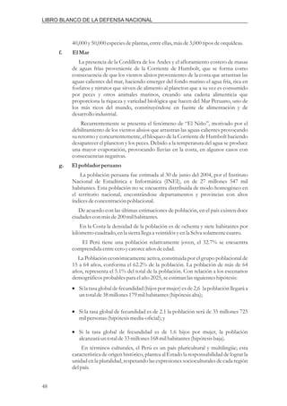 40,000y50,000especiesdeplantas,entreellas,másde3,000tiposdeorquídeas.
La presencia de la Cordillera de los Andes y el afloramiento costero de masas
de aguas frías proveniente de la Corriente de Humbolt, que se forma como
consecuencia de que los vientos alisios provenientes de la costa que arrastran las
aguas calientes del mar, haciendo emerger del fondo marino el agua fría, rica en
fosfatos y nitratos que sirven de alimento al plancton que a su vez es consumido
por peces y otros animales marinos, creando una cadena alimenticia que
proporciona la riqueza y variedad biológica que hacen del Mar Peruano, uno de
los más ricos del mundo, constituyéndose en fuente de alimentación y de
desarrollo industrial.
Recurrentemente se presenta el fenómeno de “El Niño”, motivado por el
debilitamiento de los vientos alisios que arrastran las aguas calientes provocando
su retorno y concurrentemente, el bloqueo de la Corriente de Humbolt haciendo
desaparecer el plancton y los peces. Debido a la temperatura del agua se produce
una mayor evaporación, provocando lluvias en la costa, en algunos casos con
consecuenciasnegativas.
La población peruana fue estimada al 30 de junio del 2004, por el Instituto
Nacional de Estadística e Informática (INEI), en de 27 millones 547 mil
habitantes. Esta población no se encuentra distribuida de modo homogéneo en
el territorio nacional, encontrándose departamentos y provincias con altos
índicesdeconcentraciónpoblacional.
De acuerdo con las últimas estimaciones de población, en el país existen doce
ciudadescon másde200milhabitantes.
En la Costa la densidad de la población es de ochenta y siete habitantes por
kilómetrocuadrado,enla sierrallega a veintidósyenla Selva solamentecuatro.
El Perú tiene una población relativamente joven, el 32.7% se encuentra
comprendidaentreceroycatorceaños deedad.
La Población económicamente activa, constituida por el grupo poblacional de
15 a 64 años, conforma el 62.2% de la población. La población de más de 64
años, representa el 5.1% del total de la población. Con relación a los escenarios
demográficosprobables para elaño 2025,seestimanlassiguienteshipótesis:
En términos culturales, el Perú es un país pluricultural y multilingüe; esta
característica de origen histórico, plantea al Estado la responsabilidad de lograr la
unidad en la pluralidad, respetando las expresiones socioculturalesde cada región
delpaís.
f. ElMar
g. Elpoblador peruano
i
i
i
Si la tasa global de fecundidad (hijos por mujer) es de 2,6 la población llegará a
untotalde38millones179milhabitantes(hipótesisalta);
Si la tasa global de fecundidad es de 2.1 la población será de 35 millones 725
milpersonas(hipótesismedia-oficial);y
Si la tasa global de fecundidad es de 1.6 hijos por mujer, la población
alcanzará untotalde33millones168milhabitantes(hipótesisbaja).
48
LIBRO BLANCO DE LA DEFENSA NACIONAL
 