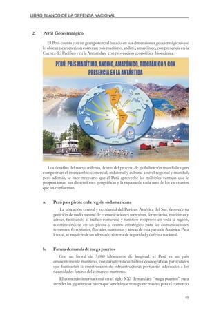 2. Perfil eoestratégico
G
El Perú cuenta con un gran potencial basado en sus dimensiones geoestratégicas que
lo ubican y caracterizan como un país marítimo, andino, amazónico, con presencia en la
CuencadelPacíficoyenla Antártiday con proyeccióngeopolítica bioceánica.
Los desafíos del nuevo milenio, dentro del proceso de globalización mundial exigen
competir en el intercambio comercial, industrial y cultural a nivel regional y mundial;
pero además, se hace necesario que el Perú aproveche las múltiples ventajas que le
proporcionan sus dimensiones geográficas y la riqueza de cada uno de los escenarios
quelasconforman.
La ubicación central y occidental del Perú en América del Sur, favorece su
posición de nudo natural de comunicaciones terrestres, ferroviarias, marítimas y
aéreas, facilitando el tráfico comercial y turístico recíproco en toda la región,
constituyéndose en un pivote y centro estratégico para las comunicaciones
terrestres, ferroviarias, fluviales, marítimas y aéreasde esta parte de América.Para
lo cual,serequieredeunadecuadosistemadeseguridadydefensanacional.
Con un litoral de 3,080 kilómetros de longitud, el Perú es un país
eminentemente marítimo, con características hidro-oceanográficas particulares
que facilitarían la construcción de infraestructuras portuarias adecuadas a las
necesidadesfuturasdelcomerciomarítimo.
El comercio internacional en el siglo XXI demandará “mega puertos” para
atender las gigantescas naves que servirán de transporte masivo para el comercio
a. Perúpaíspivote enla regiónsudamericana
b. Futurademanda demegapuertos
49
LIBRO BLANCO DE LA DEFENSA NACIONAL
 