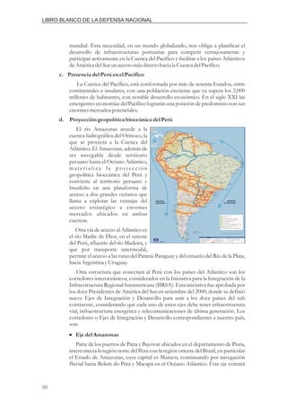 mundial. Esta necesidad, en un mundo globalizado, nos obliga a planificar el
desarrollo de infraestructuras portuarias para competir ventajosamente y
participar activamente en la Cuenca del Pacífico y facilitar a los países Atlánticos
deAméricadelSurunaccesomásdirectohacia la CuencadelPacífico.
La Cuenca del Pacífico, está conformada por más de sesenta Estados, entre
continentales e insulares, con una población creciente que ya supera los 2,000
millones de habitantes, con notable desarrollo económico. En el siglo XXI las
emergentes economías del Pacífico lograrán una posición de predominio con sus
enormesmercadospotenciales.
El río Amazonas accede a la
cuenca hidrográfica del Orinoco, la
que se proyecta a la Cuenca del
Atlántico. El Amazonas, además de
ser navegable desde territorio
peruano hasta el Océano Atlántico,
materializa la proyección
geopolítica bioceánica del Perú y
convierte al territorio peruano y
brasileño en una plataforma de
acceso a dos grandes océanos que
llama a explotar las ventajas del
acceso estratégico a enormes
mercados ubicados en ambas
cuencas.
Otra vía de acceso al Atlántico es
el río Madre de Dios, en el sureste
del Perú, afluente del río Madeira, y
que por transporte intermodal,
permite el acceso a las rutas del Paraná-Paraguay y del estuario del Río de la Plata,
hacia ArgentinayUruguay.
Otra estructura que conectará al Perú con los países del Atlántico son los
corredores interoceánicos, considerados en la Iniciativa para la Integración de la
Infraestructura Regional Suramericana (IIRSA). Esta iniciativa fue aprobada por
los doce Presidentes de América del Sur en setiembre del 2000, donde se definió
nueve Ejes de Integración y Desarrollo para unir a los doce países del sub
continente, considerando que cada uno de estos ejes debe tener infraestructura
vial, infraestructura energética y telecomunicaciones de última generación. Los
corredores o Ejes de Integración y Desarrollo correspondientes a nuestro país,
son:
Parte de los puertos de Paita y Bayóvar ubicados en el departamento de Piura,
interconecta la región norte del Perú con la región oriente del Brasil, en particular
el Estado de Amazonas, cuya capital es Manaos, continuando por navegación
fluvial hasta Belem do Pará y Macapá en el Océano Atlántico. Este eje contará
c. Presenciadel Perúenel Pacífico
d. Proyeccióngeopolíticabioceánica del Perú
Ejedel Amazonas
i
50
LIBRO BLANCO DE LA DEFENSA NACIONAL
 