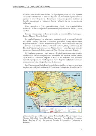 además con un ramal central (Callao- Pucallpa- Iquitos) que conecta las regiones
del centro del Perú con el resto del Eje.Este eje posibilitará la generación de
centros de apoyo logístico y de servicios en nuestros puertos marítimos y
fluviales que apoyará la vinculación directa y eficiente del eje con su área de
influencia.
En el corto plazo, el Perú exportará fosfatos a Brasil y tiene la posibilidad de
abastecer a Manaos con productos alimenticios provenientes de la costa y sierra
delPerú.
En una primera etapa se busca consolidar la conexión Paita-Yurimaguas-
Iquitos-Manaos-BelemDo Pará.
La conclusión de esta vía, así como el mejoramiento de la navegación fluvial
en los ríos Huallaga, Marañón y Amazonas, potenciará el comercio de nueve
Regiones del norte y oriente del Perú que quedarán vinculadas con los Estados
Amazonas y Roraima en Brasil. Éstas son: Tumbes, Piura, Lambayeque, La
Libertad, Cajamarca, Amazonas, San Martín, Loreto y Ucayali; este eje también
promoveráeldesarrollo delospuertosdePaita yBayóvarenelnortedelpaís.
El Estado de Amazonas y toda la cuenca del río Madeira tienen tierras ácidas
que necesitan fosfatos, que pueden ser abastecidos por Bayóvar. Manaos, capital
del Estado de Amazonas, importa el 80% de los alimentos que consume,
necesidad que podrá ser atendida por las nueve Regiones de Perú mencionadas
anteriormente,todasellasproductorasdealimentos.
Los Presidentes de Perú y Brasil también han coincidido en la conveniencia de
implementar en Iquitos un Centro de Concentración Logística, Transformación
y Exportación, que podría reunir la carga destinada a Brasil desde los puertos de
Tumaco (Colombia) Esmeraldas, Manta, Guayaquil y Puerto Bolívar (Ecuador),
Paita y Bayóvar (Perú) y los puertos fluviales de Saramiriza, Yurimaguas y
Pucallpa.
51
LIBRO BLANCO DE LA DEFENSA NACIONAL
 