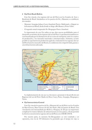i EjePerú-Brasil-Bolivia
Este Eje vincula a las regiones del sur del Perú con los Estados de Acre y
Rondonia de Brasil. Iniciándose en los puertos de Ilo y Matarani, se establecen
dosramales:
- Matarani-Arequipa-Juliaca-Cusco-Inambari-Puerto Maldonado e Iñapari en
la fronteracon Brasil,desdedonde sedirigea Río BrancoyPortoVelho.
- El segundoramal comprende:Ilo-Moquegua-PunoeInambari.
La importancia de este Eje radica en que abre nuevas posibilidades para el
desarrollo económico de las regiones del sur del Perú. La producción maderera se
verá beneficiada por la disminución de los costos de transporte entre los centros
de producción, y los mercados nacionales e internacionales. Asimismo, se hará
posible la exportación de producción agrícola e industrial de las regiones del sur
del Perú hacia los mercados de Brasil, en condiciones de competitividad, gracias a
una infraestructuraadecuada.
La implementación de este eje va a favorecer y potenciar el desarrollo de seis
Regiones del sur del Perú: Madre de Dios, Cusco, Puno, Arequipa, Moquegua y
Tacna.
Este Eje vincula los puertos de Ilo y Matarani del sur del Perú con los Estados
de Mato Grosso, Mato Grosso do Sul, Sao Paulo y Río de Janeiro de Brasil. Esta
vinculación está intermediada por Bolivia y Paraguay, de allí que sea importante
completar los tramos faltantes de infraestructura en estos países, a fin de permitir
la efectiva conexióndelasregionesdelsurdelPerúcon elMERCOSUR.
Por nuestra parte, la carretera Ilo-Desaguadero ya está concluida y en
operación, ésta vía de 359 kilómetros ha permitido que el tiempo de viaje se
EjeInteroceánicoCentral
i
52
LIBRO BLANCO DE LA DEFENSA NACIONAL
 