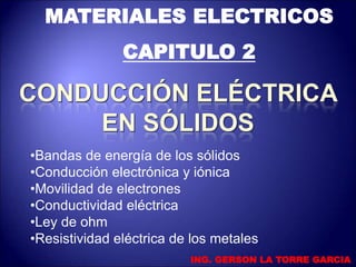 MATERIALES ELECTRICOS
CAPITULO 2
•Bandas de energía de los sólidos
•Conducción electrónica y iónica
•Movilidad de electrones
•Conductividad eléctrica
•Ley de ohm
•Resistividad eléctrica de los metales
ING. GERSON LA TORRE GARCIA
 