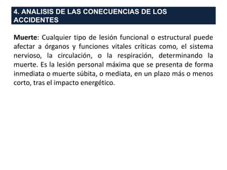 4. ANALISIS DE LAS CONECUENCIAS DE LOS
ACCIDENTES
Muerte: Cualquier tipo de lesión funcional o estructural puede
afectar a órganos y funciones vitales críticas como, el sistema
nervioso, la circulación, o la respiración, determinando la
muerte. Es la lesión personal máxima que se presenta de forma
inmediata o muerte súbita, o mediata, en un plazo más o menos
corto, tras el impacto energético.
 