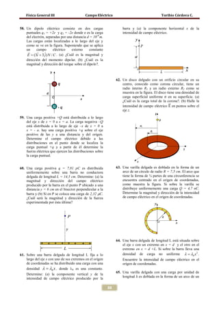 Física General III Campo Eléctrico Toribio Córdova C.
88
58. Un dipolo eléctrico consiste en dos cargas
puntuales q1 = +2e y q2 = -2e donde e es la carga
del electrón, separadas por una distancia d = 10-9
m.
Las cargas están localizadas a lo largo del eje y
como se ve en la figura. Suponiendo que se aplica
un campo eléctrico externo constante
ˆ ˆ(3 3 ) /E i j N C= +

. (a) ¿Cuál es la magnitud y
dirección del momento dipolar. (b) ¿Cuál es la
magnitud y dirección del torque sobre el dipolo?.
59. Una carga positiva +Q está distribuida a lo largo
del eje x de x = 0 a x = a. La carga negativa –Q
está distribuida a lo largo de eje –x de x = 0 a
x = - a. hay una carga positiva +q sobre el eje
positivo de las y a una distancia y del origen.
Determine el campo eléctrico debido a las
distribuciones en el punto donde se localiza la
carga puntual +q y a partir de él determine la
fuerza eléctrica que ejercen las distribuciones sobre
la carga puntual.
60. Una carga positiva q = 7,81 pC es distribuida
uniformemente sobre una barra no conductora
delgada de longitud L = 14,5 cm. Determine: (a) la
magnitud y dirección del campo eléctrico
producido por la barra en el punto P ubicado a una
distancia y = 6 cm en el bisector perpendicular a la
barra y (b) Si en P se coloca una carga de 2,32 µC.
¿Cuál será la magnitud y dirección de la fuerza
experimentada por ésta última?
61. Sobre una barra delgada de longitud L fija a lo
largo del eje x con uno de sus extremos en el origen
de coordenadas se ha distribuido una carga con una
densidad 0 xλ λ= , donde λ0 es una constante.
Determine: (a) la componente vertical y de la
intensidad de campo eléctrico producido por la
barra y (a) la componente horizontal x de la
intensidad de campo eléctrico.
62. Un disco delgado con un orificio circular en su
centro, conocido como corona circular, tiene un
radio interno R1 y un radio externo R2 como se
muestra en la figura. El disco tiene una densidad de
carga superficial uniforme σ en su superficie. (a)
¿Cuál es la carga total de la corona?. (b) Halle la
intensidad de campo eléctrico E��⃗ en puntos sobre el
eje z.
63. Una varilla delgada es doblada en la forma de un
arco de un círculo de radio R = 7,5 cm. El arco que
tiene la forma de ¾ partes de una circunferencia se
encuentra centrado en el origen de coordenadas,
como muestra la figura. Si sobre la varilla se
distribuye uniformemente una carga Q = 4,7 nC.
Determine la magnitud y dirección de la intensidad
de campo eléctrico en el origen de coordenadas.
64. Una barra delgada de longitud L está situada sobre
el eje x con un extremo en x = d y el otro en el
extremo en x = d +L. Si sobre la barra lleva una
densidad de carga no uniforme 2
0 xλ λ= .
Encuentre la intensidad de campo eléctrico en el
origen de coordenadas.
65. Una varilla delgada con una carga por unidad de
longitud λ es doblada en la forma de un arco de un
 