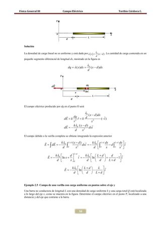 Física General III                     Campo Eléctrico                                     Toribio Córdova C.




    Solución

    La densidad de carga lineal no es uniforme y está dada por λ= λ0 ( x − d ) . La cantidad de carga contenida en un
                                                                ( x)
                                                                     d
    pequeño segmento diferencial de longitud dx, mostrado en la figura es

                                                              λ0
                                          = λ ( x)dx
                                          dq    =                     ( x − d )dx
                                                                  d




    El campo eléctrico producido por dq en el punto O será

                                                             λ0
                                                       ( x − d )dx
                                            dq
                                      = k= k d
                                      dE       ˆ
                                               r                    (−i )
                                                                      ˆ
                                            r2             x2
                                           kλ ( x − d ) 
                                      dE = − 0          dxi
                                             d    x2
    El campo debido a la varilla completa se obtiene integrando la expresión anterior

                            k λ L+d ( x − d )   k λ  L + d dx  L + d dx  
                      E =∫
                        ∫ dE = 2 dxi = − d ∫
                             − 0                  − 0 ∫                      i
                               d d       x          d  d x       d      x2 
                                                                            
                                       L+d
                           kλ     d     kλ   L + d   d    
                         E = ln x +  i = ln 
                           − 0             − 0           +   − 1 i
                             d     x d     d   d  L+d 

                                           kλ   L + d  L 
                                         E = −
                                           − 0 ln            i
                                             d   d  L+d  




    Una barra no conductora de longitud L con una densidad de carga uniforme λ y una carga total Q está localizada
    Ejemplo 2.5 Campo de una varilla con carga uniforme en puntos sobre el eje y


    a lo largo del eje x, como se muestra en la figura. Determine el campo eléctrico en el punto P, localizado a una
    distancia y del eje que contiene a la barra.




                                                      50
 