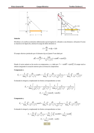 Física General III                        Campo Eléctrico                                 Toribio Córdova C.




     Solución

     Dividimos a la varilla en elementos diferenciales dq de longitud dx, ubicados a una distancia x del punto O como
     se muestra en la figura (b), entonces la carga de dicho elemento es

                                                       dq
                                                  λ=      → dq = λ dx
                                                       dx
     El campo eléctrico producido por el elemento dq en el punto P esta dado por

                                        dq        λ dx                     
                                   dE = k 2 r = k 2
                                            ˆ              (− senθ i + cos θ j )
                                         r       (x + y2 )
                                                                                                         
     Donde el vector unitario se ha escrito en componentes x e y dado por r = i + cos θ j .El campo total se
                                                                          ˆ − senθ
     obtiene integrando la ecuación anterior pero en forma de componentes

     Componente x

                λ x2 dx                       λ x2 dx                   x         λ x2           xdx
          Ex = θ =
             −
               4πε 0 ∫x1 ( x 2 + y 2 ) sen − 4πε 0 ∫x1 ( x 2 + y 2 ) x 2 + y 2 =
                                                                               −
                                                                                 4πε 0 ∫x1 ( x 2 + y 2 )3/ 2
     Evaluando la integral y remplazando los límites correspondientes se tiene


                             λ        1          1         λ         y          y      
                      =
                      Ex                    −       =                      −           
                            4πε 0  x2 + y 2
                                     2
                                               x12 + y 2  4πε 0 y  x2 + y 2
                                                                      2
                                                                                x12 + y 2 
                                                                                       
                                                     λ
                                 =Ex                       (cos θ 2 − cos θ1 )
                                                   4πε 0 y

     Componente y

                    λ x2 dx                       λ x2 dx                   y      λ           x2           ydx
=Ey                 =
                   4πε 0 ∫x1 ( x 2 + y 2 ) cos θ 4πε 0 = 4πε 0
                                                       ∫x1 ( x 2 + y 2 ) x 2 + y 2         ∫ x1         ( x + y 2 )3/ 2
                                                                                                           2



     Evaluando la integral y remplazando los límites correspondientes se tiene

                                 λy x           dx            λy 1 θ               λ          θ
         =                       = =  ∫x ( x 2 + y 2 )3/ 2 4πε 0 y 2 ∫θ cos θ dθ 4πε 0 y senθ θ
                                        2                           2                               2
          Ey
                                4πε 0  1                            1                               1



                                                          λ
                                    =           Ey              ( senθ 2 − senθ1 )
                                                        4πε 0 y

                                                       51
 