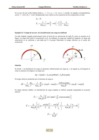 Física General III                     Campo Eléctrico                                  Toribio Córdova C.


    En el caso de una varilla infinita donde 𝑥1 → −∞ y 𝑥2 → +∞, con 𝑥 𝑖 = 𝑦𝑡𝑎𝑛𝜃 𝑖 , los ángulos correspondientes
    son θ1 = −π/2 y θ2 = +π/2. Remplazando estos valores en las ecuaciones de las componentes se tiene

                                   Ex = 0
                                           λ          π        π       λ
                              =Ey                 sen 2 − sen  − 2   2πε y
                                                               =
                                         4πε 0 y                         0




    Ejemplo 2.6 Campo de un arco de circunferencia con carga no uniforme



    semicírculo es no uniforme y está dada por λ = λ0 cosφ. Determine el campo eléctrico en el centro del
    Un tubo delgado cargado positivamente tiene la forma de un semicírculo de radio R, como se muestra en la
    figura. La carga total sobre el semicírculo es Q. sin embargo, la carga por unidad de longitud a lo largo del

    semicírculo




    Se divide a la distribución de carga en elementos infinitesimales de carga dq a un ángulo φ, de longitud ds
    Solución


    como se muestra en la figura y su carga será

                              = λ (ϕ )ds λ0 cos ϕ ( Rdϕ ) λ0 R cos ϕ dϕ
                               dq =               =

    El campo eléctrico producido por el elemento de carga es

                     1    dq     λ ds                          λ ( R cos ϕ dϕ )
             =
            dE                 =
                               ˆ
                               r           (− cos ϕ i − senϕ ˆ)
                                                    ˆ        =
                                                             j                   (− cos ϕ i − senϕ ˆ)
                                                                                          ˆ        j
                     4πε 0 r 2
                                 4πε 0 R 2
                                                                    4πε 0 R 2

    El campo eléctrico debido a la distribución de carga completa se obtiene sumando (integrando) la ecuación
    anterior.

                                     λ0  π             π
                                E =ϕ i + ∫ senϕ cos ϕ dϕ ˆ 
                                  −         ∫0 cos ϕ d ˆ 0
                                                  2
                                                           j
                                    4πε R 
                                           0
                                                             
                                                             

                                                                   π
                                              π                        
                          λ0  1     sen 2ϕ  ˆ sen 2ϕ                     λ0  π ˆ
                                                                       ˆ = i + 0 ˆ 
                     E = ϕ +
                       −                       i+                     j −            j
                         4πε 0 R  2    2 0       2                     4πε 0 R  2  
                                                                  0    
                                                       λ ˆ
                                                   E= − 0 i
                                                       8ε 0 R




                                                     52
 