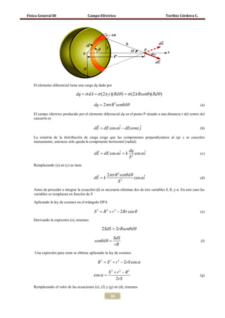 Física General III                      Campo Eléctrico                                      Toribio Córdova C.




    El elemento diferencial tiene una carga dq dado por

                               = σ dA σ (2π y )( Rdθ ) σ (2π Rsenθ )( Rdθ )
                               dq =               =

                                            dq = 2πσ R 2 senθ dθ                                                     (a)

    El campo eléctrico producido por el elemento diferencial dq en el punto P situado a una distancia r del centro del
    cascarón es
                                        
                                      = dE cos α i − dEsenα ˆ
                                       dE        ˆ          j                                                        (b)

    La simetría de la distribución de carga exige que las componentes perpendiculares al eje x se cancelen
    mutuamente, entonces sólo queda la componente horizontal (radial)

                                                   dq
                                      = dE cos α i k 2 cos α i
                                       dE =      ˆ           ˆ                                                       (c)
                                                    S
    Remplazando (a) en (c) se tiene

                                                  2πσ R 2 senθ dθ
                                            dE = k                 cos α i
                                                                         ˆ                                           (d)
                                                         S2
    Antes de proceder a integrar la ecuación (d) es necesario eliminar dos de tres variables S, θ, y α. En este caso las
    variables se remplazan en función de S

    Aplicando la ley de cosenos en el triángulo OPA

                                             S 2 = R 2 + r 2 − 2 Rr cos θ                                            (e)

    Derivando la expresión (e), tenemos

                                                  2 SdS = 2rRsenθ dθ
                                                          SdS
                                             senθ dθ =                                                               (f)


    Una expresión para cosα se obtiene aplicando la ley de cosenos
                                                           rR


                                               R 2 = S 2 + r 2 − 2rS cos α

                                                      S 2 + r 2 − R2
                                            cos α =                                                                  (g)
                                                           2rS
    Remplazando el valor de las ecuaciones (e), (f) y (g) en (d), tenemos

                                                        56
 