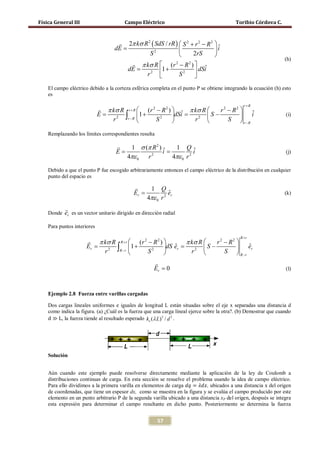 Física General III                     Campo Eléctrico                                      Toribio Córdova C.


                                     2π kσ R 2 ( SdS / rR )  S 2 + r 2 − R 2 
                                   dE =                                       iˆ
                                               S2                  2rS        
                                                                                                                   (h)
                                          π kσ R  (r − R ) 
                                                           2      2
                                   =                 1+                   ˆ
                                             r2             S2 
                                        dE                             dSi
                                                                   
    El campo eléctrico debido a la corteza esférica completa en el punto P se obtiene integrando la ecuación (h) esto
    es

                                                                                               r+R
                              π kσ R r + R  (r 2 − R 2 )     π kσ
                                                              ˆ = R S − r − R  i
                                                                          2   2
                             E =2 ∫ 1 +                   dSi                   ˆ                              (i)
                                 r    r−R
                                                  S2            r2       S  r−R

    Remplazando los límites correspondientes resulta

                                         1 σ (π R 2 ) ˆ  1 Qˆ
                     =E                   =            i           i                                               (j)
                                         4πε 0 r 2
                                                         4πε 0 r 2

    Debido a que el punto P fue escogido arbitrariamente entonces el campo eléctrico de la distribución en cualquier
    punto del espacio es

                                                 1 Q
                                            Er =           ˆ
                                                           er                                                      (k)
                                                 4πε 0 r 2
            
    Donde er es un vector unitario dirigido en dirección radial

    Para puntos interiores

                                                                                              R+r
                       π kσ R R + r  (r 2 − R 2 )       π kσ R  r 2 − R2 
                      Er = ∫ 1 +                   dS er =  S −
                                                        ˆ                     er
                                                                                ˆ
                          r2   R−r
                                           S2              r2        S  R−r
                                                     
                                                     Er = 0                                                        (l)



    Ejemplo 2.8 Fuerza entre varillas cargadas

    Dos cargas lineales uniformes e iguales de longitud L están situadas sobre el eje x separadas una distancia d

    d ≫ L, la fuerza tiende al resultado esperado ke (λ L) 2 / d 2 .
    como indica la figura. (a) ¿Cuál es la fuerza que una carga lineal ejerce sobre la otra?. (b) Demostrar que cuando




    Solución




    Para ello dividimos a la primera varilla en elementos de carga 𝑑𝑞 = 𝜆𝑑𝑥, ubicados a una distancia x del origen
    Aún cuando este ejemplo puede resolverse directamente mediante la aplicación de la ley de Coulomb a
    distribuciones continuas de carga. En esta sección se resuelve el problema usando la idea de campo eléctrico.

    de coordenadas, que tiene un espesor dx, como se muestra en la figura y se evalúa el campo producido por este
    elemento en un punto arbitrario P de la segunda varilla ubicado a una distancia xP del origen, después se integra
    esta expresión para determinar el campo resultante en dicho punto. Posteriormente se determina la fuerza


                                                       57
 